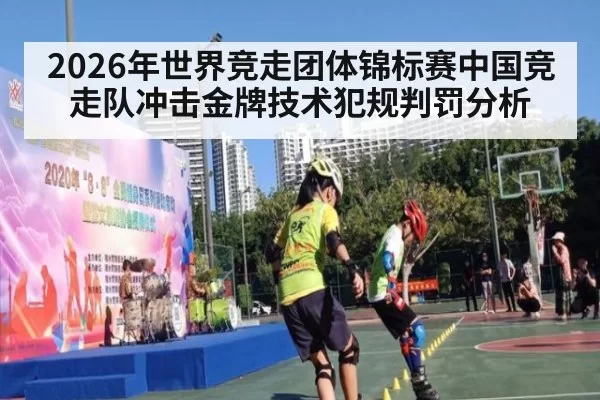 2026年世界竞走团体锦标赛中国竞走队冲击金牌技术犯规判罚分析